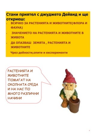 Стани приятел с джуджето Дейвид и ще
откриеш:
    ВСИЧКО ЗА РАСТЕНИЯТА И ЖИВОТНИТЕ(ФЛОРА И
     ФАУНА)
    ЗНАЧЕНИЕТО НА РАСТЕНИЯТА И ЖИВОТНИТЕ В
     ЖИВОТА
    ДА ОПАЗВАШ ЗЕМЯТА , РАСТЕНИЯТА И
     ЖИВОТНИТЕ
     Чрез дейности,опити и експерименти




    РАСТЕНИЯТА И
    ЖИВОТНИТЕ
    ПОМАГАТ НА
    ОКОЛНАТА СРЕДА
    И НА НАС ПО
    МНОГО РАЗЛИЧНИ
    НАЧИНИ




                                                2
 