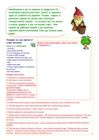 Необходимо е да се грижим за дърветата.Ти
  използваш хартия всеки ден ,нали? А хартията
  идва от стеблото на дървото. И днес, хората в
  различни страни по целия свят използват
  толкова много хартия , че остават все по-малко
  и малко дървата и все по-малки гори. Ние
  можем да работим заедно и да намалим
  хартията,която използваме.Така ще спасим едно
  дърво .

Направи си сам хартия от
стари вестници                       Залепи твоята рециклирана хартия или снимка
Какво ти е необходимо:               от правенето й .
-пасатор
-цяло парче вестник
-2 и 1/2 страници от вестник
-5 чаши (1,200 л) вода
-дълбока тавичка или друг съд
-парче мрежа колкото дъното на
съда
-мерителна чаша
-плоско парче дърво с големината
на вестник
-восъчна хартия.
Следвай тези стъпки
1. Накъсай 2 и половина страници
от вестника на тънки лентички.
2. Постави лентичките в пасатора с
5 чаши вода. ИСКАЙ ПОЗВОЛЕНИЕ
ДА ИЗПОЛЗВАШ
ПАСАТОРА.ТРЯБВА ДА ТЕ
НАБЛЮДАВА ВЪЗРАСТЕН ПО
ВРЕМЕ НА ТАЗИ СТЪПКА. Покрий
пасатора и размеси добре хартията
и водата .
3. Излей около 2,5 см вода в съда. Излей разбърканата хартиена смес в мерителната чаша.
4. Постави мрежата в съда. Излей една чаша (240 ml) от кашата върху мрежата.
5. Разстели кашата във водата с твоите пръсти , да стане гладка
6. Вдигни мрежата и нека водата да се изцеди
7. Отвори цялото парче вестник през средата. Постави вестника на непромокаема повърхност. Постави
восъчната хартия в центъра на вестника. Постави мрежата с кашата върху восъчната хартия. Затвори
вестника .
8. Внимателно обърнете върху вестника , така че мрежата да е върху кашата.ТАЗИ СТЪПКА Е МНОГО
ВАЖНА
9. Постави дъска върху вестника и натисни , за да излезе излишната вода. Отвори вестника и махни
мрежата . Остави вестника отворен и нека кашата да съхне най-малко 24 часа. Когато твоята хартия
изсъхне , обели я от восъчната хартия и рисувай на нея !                                            8
 