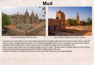 Ancient Great Mosque of Djenne in Mali
Mud
Coursed mud construction is one of the oldest approaches to building walls. Moist mud is formed by hand to make the
base of a wall, and allowed to dry. More mud is added and allowed to dry to form successive courses until the wall is
complete. With puddled mud, a hand-made mud form is filled with wetter mud and allowed to dry.
Each course is about 460 to 610 mm thick and 460 to 610 mm high. Typically used for garden walls but not for house
construction because of concern about the strength of walls made in this way.
Another technique is to build a wood-frame house and to infill it with mud to provide insulation.
Hikma Mosque, Dandaji, Niger- Mariam Kamara
 