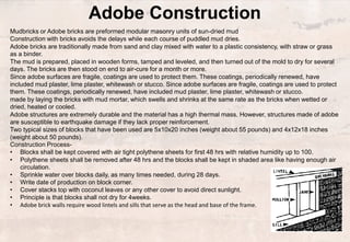 Adobe Construction
Mudbricks or Adobe bricks are preformed modular masonry units of sun-dried mud
Construction with bricks avoids the delays while each course of puddled mud dries.
Adobe bricks are traditionally made from sand and clay mixed with water to a plastic consistency, with straw or grass
as a binder.
The mud is prepared, placed in wooden forms, tamped and leveled, and then turned out of the mold to dry for several
days. The bricks are then stood on end to air-cure for a month or more.
Since adobe surfaces are fragile, coatings are used to protect them. These coatings, periodically renewed, have
included mud plaster, lime plaster, whitewash or stucco. Since adobe surfaces are fragile, coatings are used to protect
them. These coatings, periodically renewed, have included mud plaster, lime plaster, whitewash or stucco.
made by laying the bricks with mud mortar, which swells and shrinks at the same rate as the bricks when wetted or
dried, heated or cooled.
Adobe structures are extremely durable and the material has a high thermal mass. However, structures made of adobe
are susceptible to earthquake damage if they lack proper reinforcement.
Two typical sizes of blocks that have been used are 5x10x20 inches (weight about 55 pounds) and 4x12x18 inches
(weight about 50 pounds).
Construction Process-
• Blocks shall be kept covered with air tight polythene sheets for first 48 hrs with relative humidity up to 100.
• Polythene sheets shall be removed after 48 hrs and the blocks shall be kept in shaded area like having enough air
circulation.
• Sprinkle water over blocks daily, as many times needed, during 28 days.
• Write date of production on block corner.
• Cover stacks top with coconut leaves or any other cover to avoid direct sunlight.
• Principle is that blocks shall not dry for 4weeks.
• Adobe brick walls require wood lintels and sills that serve as the head and base of the frame.
 