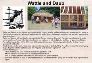 Wattle and Daub
Wattle and daub is an old building technique in which vines or smaller sticks are interwoven between upright poles, or
the timber forms a woven lattice and is plastered with earth mixture that usually consists of wet soil, clay, sand, animal
dung, and straw.
Wattle and daub is still found as the panels in timber-framed buildings. Generally the walls are not structural, and in
interior use the technique in the developed world was replaced by lath and plaster, and then by gypsum wallboard.
The wall can range from 150 to 200 mm in thickness and this makes the technique attractive for dividing interior
spaces with light walls.
This technique is also suited for a more experimental approach to Earth building. The latticework can have nearly any
shape. Together with the earth mix very firm "objects" up to 2 meters high can be built.
Construction Process-
• There bamboo and cane frame structure that supports the roof.
• Mud is plastered over this mesh of bamboo cane and straws
• Due to excessive rainfall the Wattle and Daub structures gets washed off.
• However, the mesh of cane or split bamboo remains intact and after the heavy rain is over the mud is plastered on
again.
 