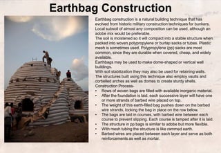 Earthbag Construction
Earthbag construction is a natural building technique that has
evolved from historic military construction techniques for bunkers.
Local subsoil of almost any composition can be used, although an
adobe mix would be preferable.
The soil is moistened so it will compact into a stable structure when
packed into woven polypropylene or burlap sacks or tubes. Plastic
mesh is sometimes used. Polypropylene (pp) sacks are most
common, since they are durable when covered, cheap, and widely
available.
Earthbags may be used to make dome-shaped or vertical wall
buildings.
With soil stabilization they may also be used for retaining walls.
The structures built using this technique also employ vaults and
corbelled arches as well as domes to create sturdy shells.
Construction Process-
• Rows of woven bags are filled with available inorganic material.
• After the foundation is laid, each successive layer will have one
or more strands of barbed wire placed on top.
• The weight of this earth-filled bag pushes down on the barbed
wire strands, locking the bag in place on the row below.
• The bags are laid in courses, with barbed wire between each
course to prevent slipping. Each course is tamped after it is laid.
• The structure in pp bags is similar to adobe but more flexible.
• With mesh tubing the structure is like rammed earth.
• Barbed wires are placed between each layer and serve as both
reinforcements as well as mortar.
 