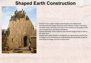 Shaped Earth Construction
Similar to how a potter shapes mud into pots, the shaped earth
technique directly shapes the plastic earth without a mold or formwork.
The three factors that play a key role in this method are the quality of the
soil, its preparation, and water consistency.
A great advantage of this method is the minimal usage of tools as well as
the labor force.
Shaped earth allows fluidity in architecture to a great extent and the few
limitations to this technique are understanding the soil quality as well as
controlling shrinkage once the structure dries.
 