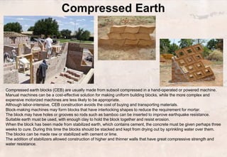 Compressed Earth
Brick
Compressed earth blocks (CEB) are usually made from subsoil compressed in a hand-operated or powered machine.
Manual machines can be a cost-effective solution for making uniform building blocks, while the more complex and
expensive motorized machines are less likely to be appropriate.
Although labor-intensive, CEB construction avoids the cost of buying and transporting materials.
Block-making machines may form blocks that have interlocking shapes to reduce the requirement for mortar.
The block may have holes or grooves so rods such as bamboo can be inserted to improve earthquake resistance.
Suitable earth must be used, with enough clay to hold the block together and resist erosion.
When the block has been made from stabilized earth, which contains cement, the concrete must be given perhaps three
weeks to cure. During this time the blocks should be stacked and kept from drying out by sprinkling water over them.
The blocks can be made raw or stabilized with cement or lime.
The addition of stabilizers allowed construction of higher and thinner walls that have great compressive strength and
water resistance.
 