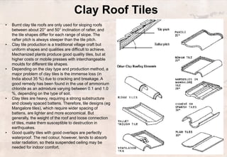 Clay Roof Tiles
• Burnt clay tile roofs are only used for sloping roofs
between about 20° and 50° inclination of rafter, and
the tile shapes differ for each range of slope. The
rafter pitch is always steeper than the tile pitch.
• Clay tile production is a traditional village craft but
uniform shapes and qualities are difficult to achieve.
Mechanized plants produce good quality tiles, but at
higher costs or mobile presses with interchangeable
moulds for different tile shapes.
• Depending on the clay type and production method, a
major problem of clay tiles is the immense loss (in
India about 35 %) due to cracking and breakage. A
good remedy has been found in the use of ammonium
chloride as an admixture varying between 0.1 and 1.0
%, depending on the type of soil.
• Clay tiles are heavy, requiring a strong substructure
and closely spaced battens. Therefore, tile designs (eg
Mangalore tiles), which require wider spacing of
battens, are lighter and more economical. But
generally, the weight of the roof and loose connection
of tiles, make them susceptible to destruction in
earthquakes.
• Good quality tiles with good overlaps are perfectly
waterproof. The red colour, however, tends to absorb
solar radiation, so theta suspended ceiling may be
needed for indoor comfort.
 