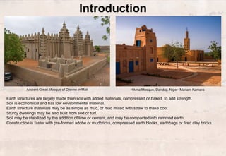 Ancient Great Mosque of Djenne in Mali
Introduction
Earth structures are largely made from soil with added materials, compressed or baked to add strength.
Soil is economical and has low environmental material.
Earth structure materials may be as simple as mud, or mud mixed with straw to make cob.
Sturdy dwellings may be also built from sod or turf.
Soil may be stabilized by the addition of lime or cement, and may be compacted into rammed earth.
Construction is faster with pre-formed adobe or mudbricks, compressed earth blocks, earthbags or fired clay bricks.
Hikma Mosque, Dandaji, Niger- Mariam Kamara
 