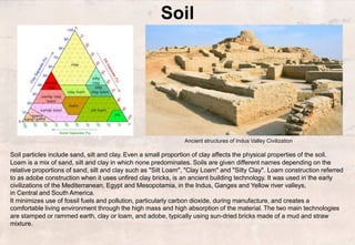 Soil
Soil particles include sand, silt and clay. Even a small proportion of clay affects the physical properties of the soil.
Loam is a mix of sand, silt and clay in which none predominates. Soils are given different names depending on the
relative proportions of sand, silt and clay such as "Silt Loam", "Clay Loam" and "Silty Clay". Loam construction referred
to as adobe construction when it uses unfired clay bricks, is an ancient building technology. It was used in the early
civilizations of the Mediterranean, Egypt and Mesopotamia, in the Indus, Ganges and Yellow river valleys,
in Central and South America.
It minimizes use of fossil fuels and pollution, particularly carbon dioxide, during manufacture, and creates a
comfortable living environment through the high mass and high absorption of the material. The two main technologies
are stamped or rammed earth, clay or loam, and adobe, typically using sun-dried bricks made of a mud and straw
mixture.
Ancient structures of Indus Valley Civilization
 