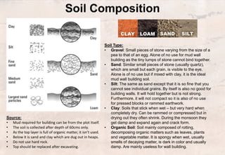 Soil Composition
Source:
• Mud required for building can be from the plot itself.
• The soil is collected after depth of 60cms only.
• As the top layer is full of organic matter, it isn’t used.
• Below it is sand and clay which are dug out in heaps.
• Do not use hard rock.
• Top should be replaced after excavating.
Soil Type:
• Gravel: Small pieces of stone varying from the size of a
pea to that of an egg. Alone of no use for mud wall
building as the tiny lumps of stone cannot bind together.
• Sand: Similar small pieces of stone (usually quartz),
which are small but each grain, is visible to the eye.
Alone is of no use but if mixed with clay, it is the ideal
mud wall building soil.
• Silt: The same as sand except that it is so fine that you
cannot see individual grains. By itself is also no good for
building walls. It will hold together but is not strong.
Furthermore, it will not compact so it is also of no use
for pressed blocks or rammed earthwork.
• Clay: Soils that stick when wet – but very hard when
completely dry. Can be rammed or compressed but in
drying out they often shrink. During the monsoon they
get damp and expand again and crack form.
• Organic Soil: Soil mainly composed of rotting,
decomposing organic matters such as leaves, plants
and vegetable matter. It is spongy when wet, usually
smells of decaying matter, is dark in color and usually
damp. Are mainly useless for wall building.
 