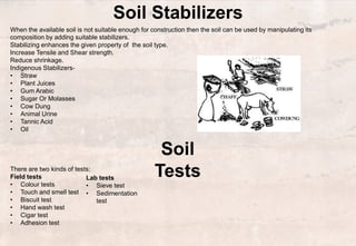 Soil Stabilizers
There are two kinds of tests:
Field tests
• Colour tests
• Touch and smell test
• Biscuit test
• Hand wash test
• Cigar test
• Adhesion test
Lab tests
• Sieve test
• Sedimentation
test
When the available soil is not suitable enough for construction then the soil can be used by manipulating its
composition by adding suitable stabilizers.
Stabilizing enhances the given property of the soil type.
Increase Tensile and Shear strength.
Reduce shrinkage.
Indigenous Stabilizers-
• Straw
• Plant Juices
• Gum Arabic
• Sugar Or Molasses
• Cow Dung
• Animal Urine
• Tannic Acid
• Oil
Soil
Tests
 