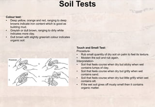 Soil Tests
Colour test:
• Deep yellow, orange and red, ranging to deep
browns indicate iron content which is good as
building mud.
• Greyish or dull brown, ranging to dirty white
indicates more clay.
• Dull brown with slightly greenish colour indicates
organic soil.
Touch and Smell Test:
Procedure-
• Rub small quantity of dry soil on palm to feel its texture.
• Moisten the soil and rub again.
Interpretation-
• Soil that feels course when dry but sticky when wet
contains lumps of clay.
• Soil that feels course when dry but gritty when wet
contains sand.
• Soil that feels course when dry but little gritty when wet
contains silt.
• If the wet soil gives off musty smell then it contains
organic matter.
 