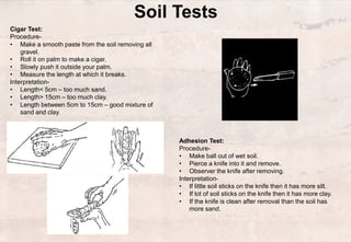 Soil Tests
Cigar Test:
Procedure-
• Make a smooth paste from the soil removing all
gravel.
• Roll it on palm to make a cigar.
• Slowly push it outside your palm.
• Measure the length at which it breaks.
Interpretation-
• Length< 5cm – too much sand.
• Length> 15cm – too much clay.
• Length between 5cm to 15cm – good mixture of
sand and clay.
Adhesion Test:
Procedure-
• Make ball out of wet soil.
• Pierce a knife into it and remove.
• Observer the knife after removing.
Interpretation-
• If little soil sticks on the knife then it has more silt.
• If lot of soil sticks on the knife then it has more clay.
• If the knife is clean after removal than the soil has
more sand.
 