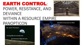 EARTH CONTROL:
POWER, RESISTANCE, AND
DEVIANCE
WITHIN A RESOURCE EMPIRE
PANOPTICON
By: Jason Thompson
thompj2@unlv.nevada.edu
goi.thompson@gmail.com
5/8/2015 Presented at UNLV
 