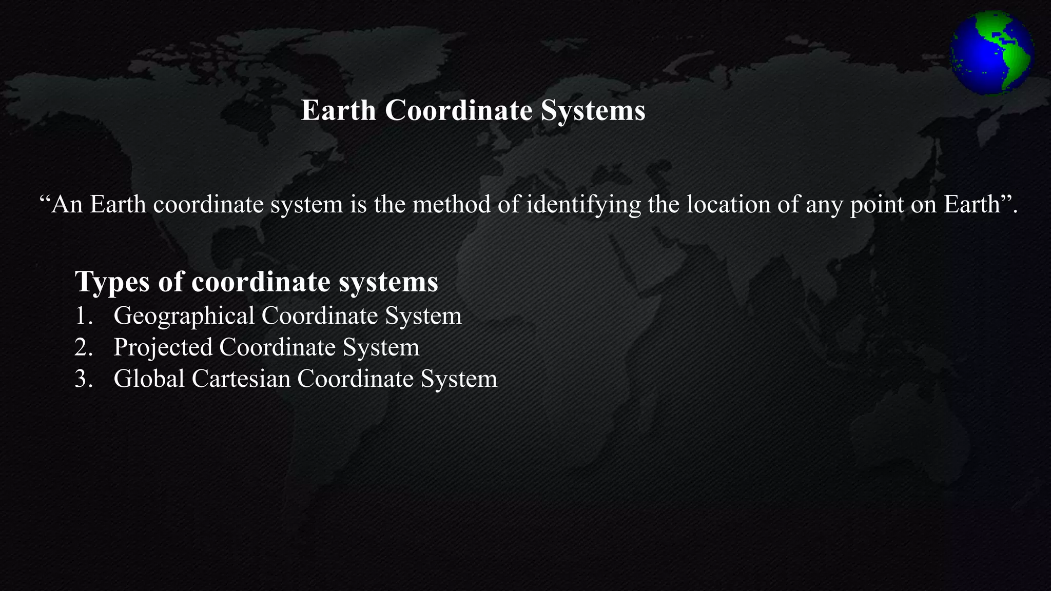 “An Earth coordinate system is the method of identifying the location of any point on Earth”.
Types of coordinate systems
1. Geographical Coordinate System
2. Projected Coordinate System
3. Global Cartesian Coordinate System
Earth Coordinate Systems
 