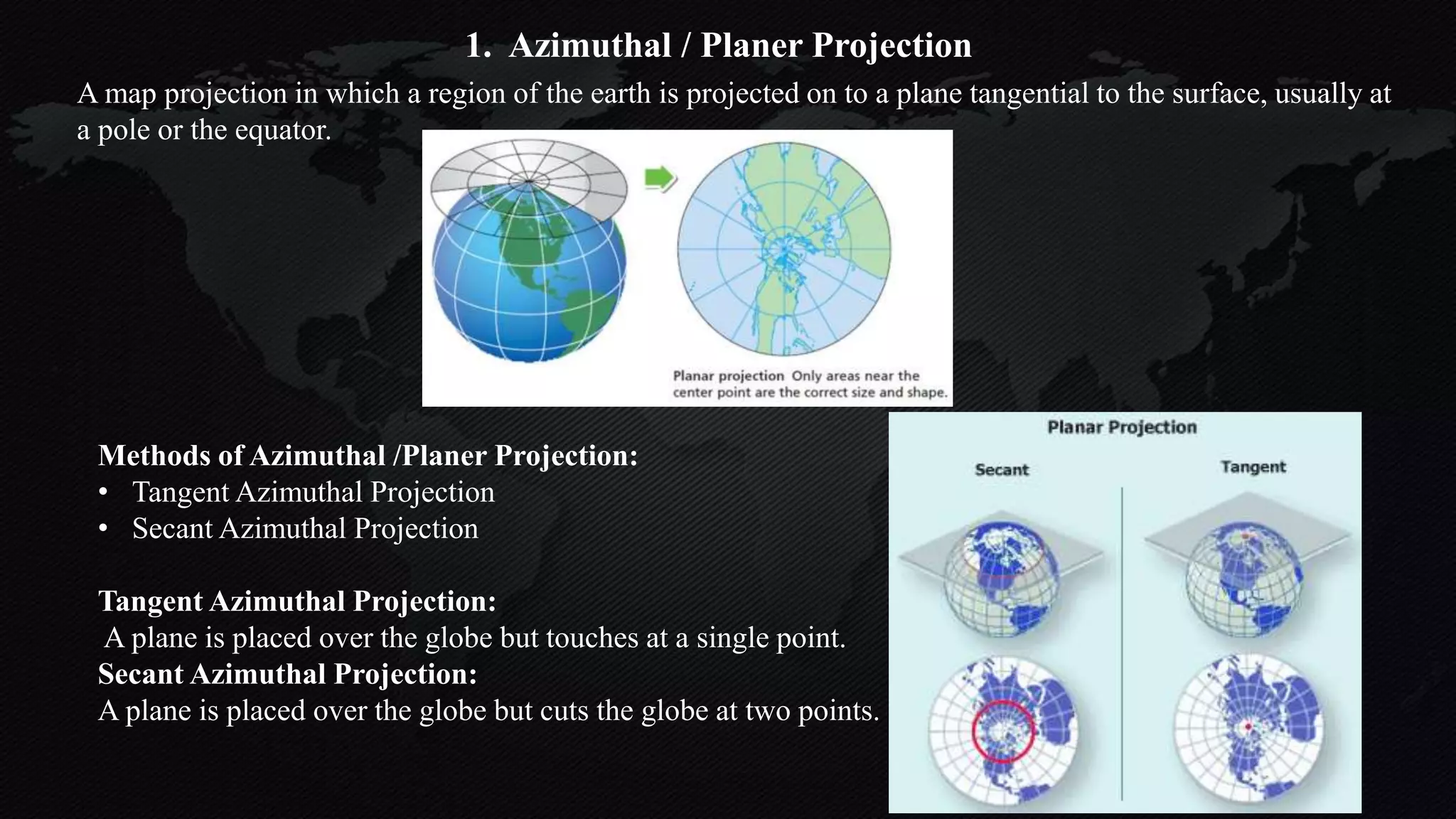 A map projection in which a region of the earth is projected on to a plane tangential to the surface, usually at
a pole or the equator.
1. Azimuthal / Planer Projection
Methods of Azimuthal /Planer Projection:
• Tangent Azimuthal Projection
• Secant Azimuthal Projection
Tangent Azimuthal Projection:
A plane is placed over the globe but touches at a single point.
Secant Azimuthal Projection:
A plane is placed over the globe but cuts the globe at two points.
 