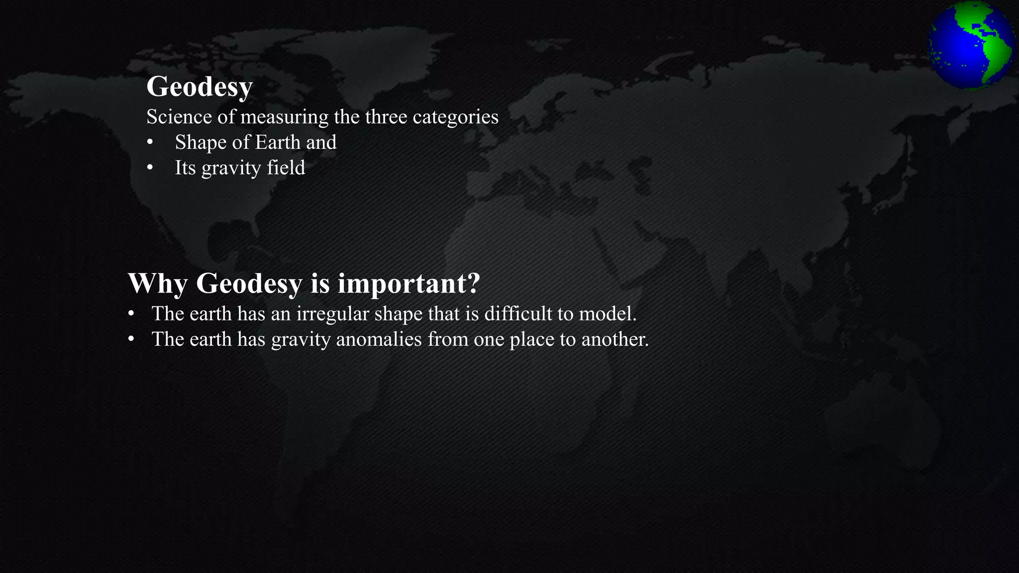 Geodesy
Science of measuring the three categories
• Shape of Earth and
• Its gravity field
Why Geodesy is important?
• The earth has an irregular shape that is difficult to model.
• The earth has gravity anomalies from one place to another.
 