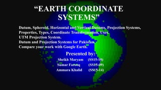 “EARTH COORDINATE
SYSTEMS”
Presented by:
Sheikh Maryam (SS15-10)
Sumar Farooq (SS15-09)
Ammara Khalid (SS15-14)
Datum, Spheroid, Horizontal and Vertical Datums, Projection Systems,
Properties, Types, Coordinate Transformation, Uses.
UTM Projection System.
Datum and Projection Systems for Pakistan.
Compare your work with Google Earth.
 