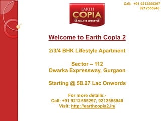 Call: +91 9212555297
                                             9212555940




Welcome to Earth Copia 2

2/3/4 BHK Lifestyle Apartment

        Sector – 112
Dwarka Expressway, Gurgaon

Starting @ 58.27 Lac Onwords

         For more details:-
Call: +91 9212555297, 9212555940
    Visit: http://earthcopia2.in/
 