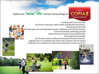 A wide spread area of 19 acres
Lush Green Landscapes, Water Bodies and Beautiful Boulevards,
Dry Balcony & Lily Ponds
70% wide open area with Splendid Fountains, Walkways with Trellis & Seating,
Central Promenade, Reflexology Garden
Gated Community System & Paver Block Roads
Swimming Pools & Gazebo
Eco-friendly, Vaastu friendly and Earthquake Resistant Structure
Jogging tracks surrounded by lush Green Trees, Outdoor Exercise Station
Enhanced cross ventilation to reduce the temperature and the use of Ac’s
Explore the ‘wow’ life in Green Surroundings at
 