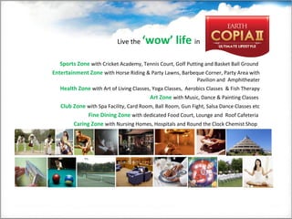 Sports Zone with Cricket Academy, Tennis Court, Golf Putting and Basket Ball Ground
Entertainment Zone with Horse Riding & Party Lawns, Barbeque Corner, Party Area with
Pavilion and Amphitheater
Health Zone with Art of Living Classes, Yoga Classes, Aerobics Classes & Fish Therapy
Art Zone with Music, Dance & Painting Classes
Club Zone with Spa Facility, Card Room, Ball Room, Gun Fight, Salsa Dance Classes etc
Fine Dining Zone with dedicated Food Court, Lounge and Roof Cafeteria
Caring Zone with Nursing Homes, Hospitals and Round the Clock Chemist Shop
Live the ‘wow’ life in
 