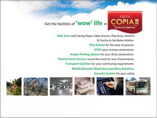 Get the facilities of ‘wow’ life in
Kids Zone with Swing Slope, Video Games, Play Area, Sand Pit
& Creche to facilitate children
Play School for the ease of parents
ATMs your money convenience
Ample Parking Spaces for your drive convenience
Maintenance Service round the clock for your Convenience
Transport facilities for your commuting requirements
Maids/Servant Quarters,Laundary Services.
Security System for your safety
 