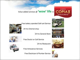 Value added services @ ‘wow’ life in
Free battery operated Golf cart Service
24 hrs Chemist shop
24 hrs General Store
24 hrs Restaurant
Free Doctor on Call Service
Free Ambulance Services
Free Electrician & Plumber Service
 