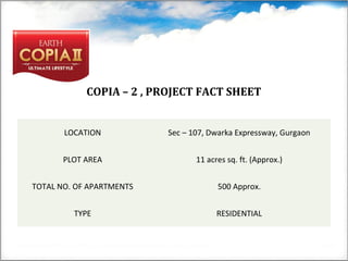 COPIA – 2 , PROJECT FACT SHEET
LOCATION Sec – 107, Dwarka Expressway, Gurgaon
PLOT AREA 11 acres sq. ft. (Approx.)
TOTAL NO. OF APARTMENTS 500 Approx.
TYPE RESIDENTIAL
 