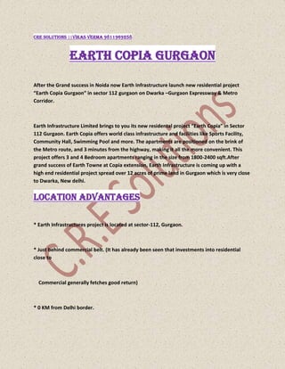 CRE SOLUTIONS ||vikas verma 9811969258<br />EARTH COPIA GURGAON<br />After the Grand success in Noida now Earth Infrastructure launch new residential project “Earth Copia Gurgaon” in sector 112 gurgaon on Dwarka –Gurgaon Expressway & Metro Corridor.<br />Earth Infrastructure Limited brings to you its new residental project “Earth Copia” in Sector 112 Gurgaon. Earth Copia offers world class infrastructure and facilities like Sports Facility, Community Hall, Swimming Pool and more. The apartments are positioned on the brink of the Metro route, and 3 minutes from the highway, making it all the more convenient. This project offers 3 and 4 Bedroom apartments ranging in the size from 1800-2400 sqft.After grand success of Earth Towne at Copia extension, Earth Infrastructure is coming up with a high end residential project spread over 12 acres of prime land in Gurgaon which is very close to Dwarka, New delhi.<br />Location Advantages<br />* Earth Infrastructures project is located at sector-112, Gurgaon.<br />* Just behind commercial belt. (It has already been seen that investments into residential close to      <br />    Commercial generally fetches good return)<br />* 0 KM from Delhi border.<br />* 3 KM from Dwarka sector 22 & 23 (Fully developed area)<br />* Direct access from Palam vihar (fully developed area)<br />* Adjacent to Dwarka Phase , where the Govt is coming up with Diplomatic Enclaves.<br />* Right on main 150 meters Dwarka – Gurgaon Expressway & Metro corridor.<br />* Close to Metro station<br />* 5 Minutes drive to Indira Gandhi International Airport, Delhi.<br />* 1.5 KM from proposed model railway station at Bijwasan.<br />* World class school & hospitals within 5 minutes driving distance.<br /> <br />Project Highlights <br /> * Project designed by Eigen, UK ( Architect’s of the Burj tower, Dubai)<br />* Club house with Indoor swimming pool, Outdoor Pool, Kids Pool & Wave Pool.<br />* Lobbies to have censor lights<br />* Ground water recharge by harnessing the rainfall.<br />* Water Conserving fixtures and fittings.<br />* Insulated Walls and roofs with 60% heat reduction<br />* Encompass 70% Green area<br />* Hybrid waste management system<br />* 24 hrs. Power backup and ample water supply system.<br /> <br />VIKAS VERMA....Sr. Manager Marketing/ Sales Mobile    :  +91 9811969258   Landline : +91 11 – 28041249Email       : vikas@cresolutions.inWebsite : www.cresolutions.inGo Green || Future will Thank You.Every 3000 sheets of paper costs us a tree, let’s conserve the trees. Please do not take printouts until necessary. ***<br />