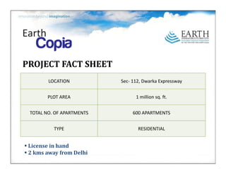 PROJECTFACTSHEET
        LOCATION           Sec‐ 112,Dwarka Expressway


        PLOTAREA
        PLOT AREA                1millionsq.ft.
                                 1 million sq ft


 TOTALNO.OFAPARTMENTS        600APARTMENTS


          TYPE                    RESIDENTIAL


 Licenseinhand
 2kmsawayfromDelhi
 
