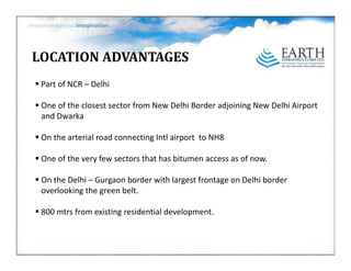 LOCATIONADVANTAGES
 PartofNCR–
 Part of NCR – Delhi

 OneoftheclosestsectorfromNewDelhiBorderadjoiningNewDelhiAirport
 andDwarka
 and Dwarka

 OnthearterialroadconnectingIntlairporttoNH8

 Oneoftheveryfewsectorsthathasbitumenaccessasofnow.

 OntheDelhi– Gurgaon borderwithlargestfrontageonDelhiborder
 overlookingthegreenbelt.

 800mtrs fromexistingresidentialdevelopment.
 
