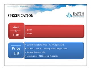 SPECIFICATION


  Area
          • 3BHK
   of
   of
          • 4BHK
  Flats
          •
          • CurrentBasicSalesPrice:Rs.3750persq.ft.

  Price   • EDC+IDC Club PLC Parking IFMS Charges Extra
            EDC+IDC,Club,PLC,Parking,IFMSChargesExtra.
          • BookingAmount:10%
   List   • Launchprice:4150persq.ft.approx
 