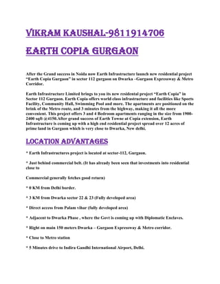 vikram kaushal-9811914706<br />EARTH COPIA GURGAON <br />After the Grand success in Noida now Earth Infrastructure launch new residential project “Earth Copia Gurgaon” in sector 112 gurgaon on Dwarka –Gurgaon Expressway & Metro Corridor.<br />Earth Infrastructure Limited brings to you its new residental project “Earth Copia” in Sector 112 Gurgaon. Earth Copia offers world class infrastructure and facilities like Sports Facility, Community Hall, Swimming Pool and more. The apartments are positioned on the brink of the Metro route, and 3 minutes from the highway, making it all the more convenient. This project offers 3 and 4 Bedroom apartments ranging in the size from 1900-2400 sqft @4150.After grand success of Earth Towne at Copia extension, Earth Infrastructure is coming up with a high end residential project spread over 12 acres of prime land in Gurgaon which is very close to Dwarka, New delhi.<br />Location Advantages <br />* Earth Infrastructures project is located at sector-112, Gurgaon.<br />* Just behind commercial belt. (It has already been seen that investments into residential close to <br />Commercial generally fetches good return)<br />* 0 KM from Delhi border.<br />* 3 KM from Dwarka sector 22 & 23 (Fully developed area)<br />* Direct access from Palam vihar (fully developed area)<br />* Adjacent to Dwarka Phase , where the Govt is coming up with Diplomatic Enclaves.<br />* Right on main 150 meters Dwarka – Gurgaon Expressway & Metro corridor.<br />* Close to Metro station<br />* 5 Minutes drive to Indira Gandhi International Airport, Delhi.<br />* 1.5 KM from proposed model railway station at Bijwasan.<br />* World class school & hospitals within 5 minutes driving distance.<br />Project Highlights <br />* Project designed by Eigen, UK ( Architect’s of the Burj tower, Dubai)<br />* Club house with Indoor swimming pool, Outdoor Pool, Kids Pool & Wave Pool.<br />* Lobbies to have censor lights<br />* Ground water recharge by harnessing the rainfall.<br />* Water Conserving fixtures and fittings.<br />* Insulated Walls and roofs with 60% heat reduction<br />* Encompass 70% Green area<br />* Hybrid waste management system<br />* 24 hrs. Power backup and ample water supply system.<br />Feel free to Co<br />ntact for your requirements: <br />Vikram kaushal -98<br />11914706<br />