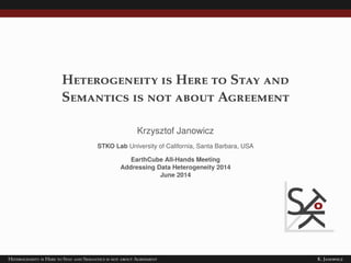 Heterogeneity is Here to Stay and
Semantics is not about Agreement
Krzysztof Janowicz
STKO Lab University of California, Santa Barbara, USA
EarthCube All-Hands Meeting
Addressing Data Heterogeneity 2014
June 2014
Heterogeneity is Here to Stay and Semantics is not about Agreement K. Janowicz
 