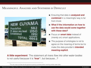 Meaningful Analysis and Synthesis is Difficult
Ensuring that data is analyzed and
combined in a meaningful way is far
from trivial.
What if the information on how to
use the data would come together
with these data?
Focus on smart data instead of
(merely on) smart applications.
The purpose of ontologies is not to
agree on the meaning of terms but to
make the data provider’s intended
meaning explicit.
A little experiment: The statement all rivers ﬂow into other water bodies
is not useful because it is ’true’2, but because...?
2It is not; rivers can ﬂow into the ground or just dry up entirely before reaching another water body.
Heterogeneity is Here to Stay and Semantics is not about Agreement K. Janowicz
 