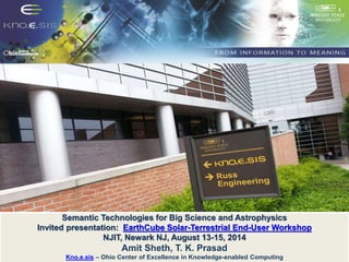 Semantic Technologies for Big Science and Astrophysics 
Invited presentation: EarthCube Solar-Terrestrial End-User Workshop 
NJIT, Newark NJ, August 13-15, 2014 
Amit Sheth, T. K. Prasad 
Kno.e.sis – Ohio Center of Excellence in Knowledge-enabled Computing 
 