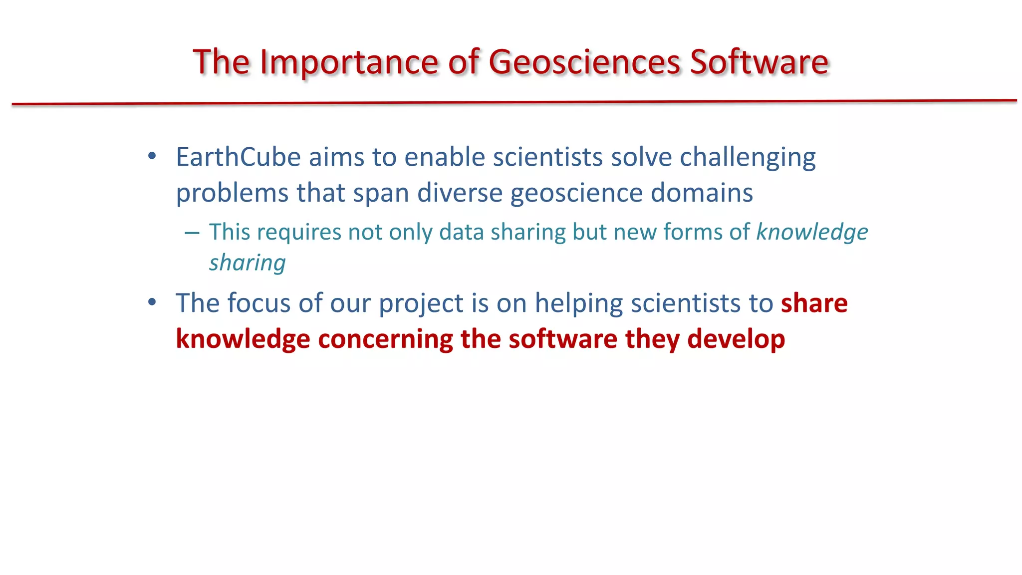 The Importance of Geosciences Software
• EarthCube aims to enable scientists solve challenging
problems that span diverse geoscience domains
– This requires not only data sharing but new forms of knowledge
sharing

• The focus of our project is on helping scientists to share
knowledge concerning the software they develop

 
