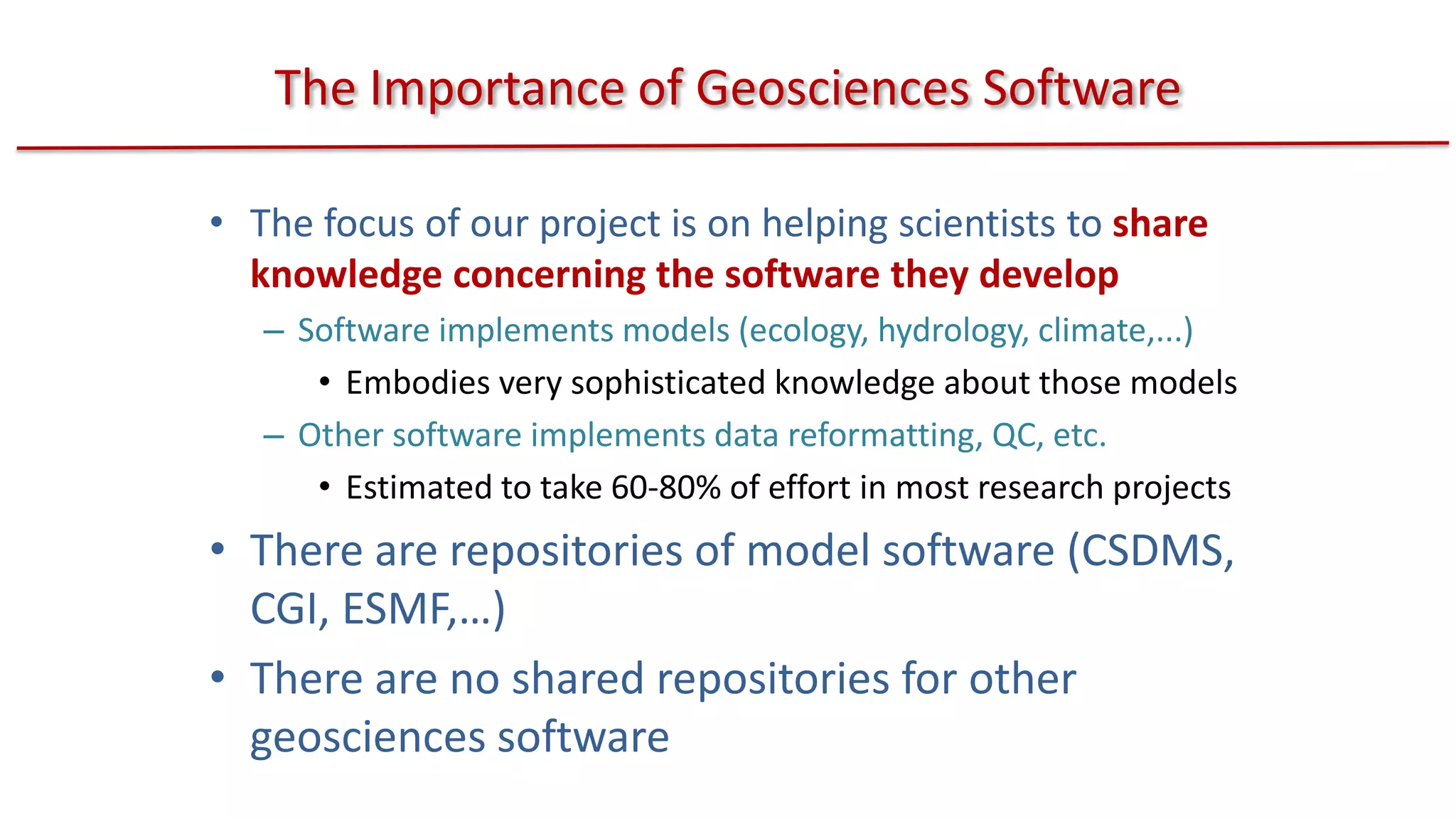 The Importance of Geosciences Software
• The focus of our project is on helping scientists to share
knowledge concerning the software they develop
– Software implements models (ecology, hydrology, climate,...)
• Embodies very sophisticated knowledge about those models
– Other software implements data reformatting, QC, etc.
• Estimated to take 60-80% of effort in most research projects

• There are repositories of model software (CSDMS,
CGI, ESMF,…)
• There are no shared repositories for other
geosciences software

 