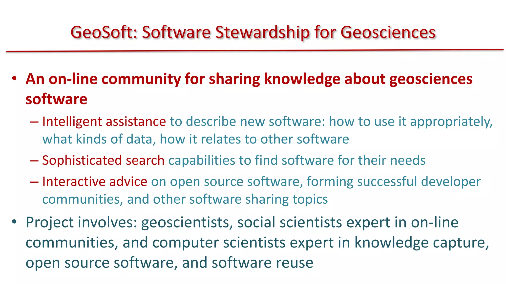 GeoSoft: Software Stewardship for Geosciences
• An on-line community for sharing knowledge about geosciences
software
– Intelligent assistance to describe new software: how to use it appropriately,
what kinds of data, how it relates to other software
– Sophisticated search capabilities to find software for their needs
– Interactive advice on open source software, forming successful developer
communities, and other software sharing topics

• Project involves: geoscientists, social scientists expert in on-line
communities, and computer scientists expert in knowledge capture,
open source software, and software reuse

 