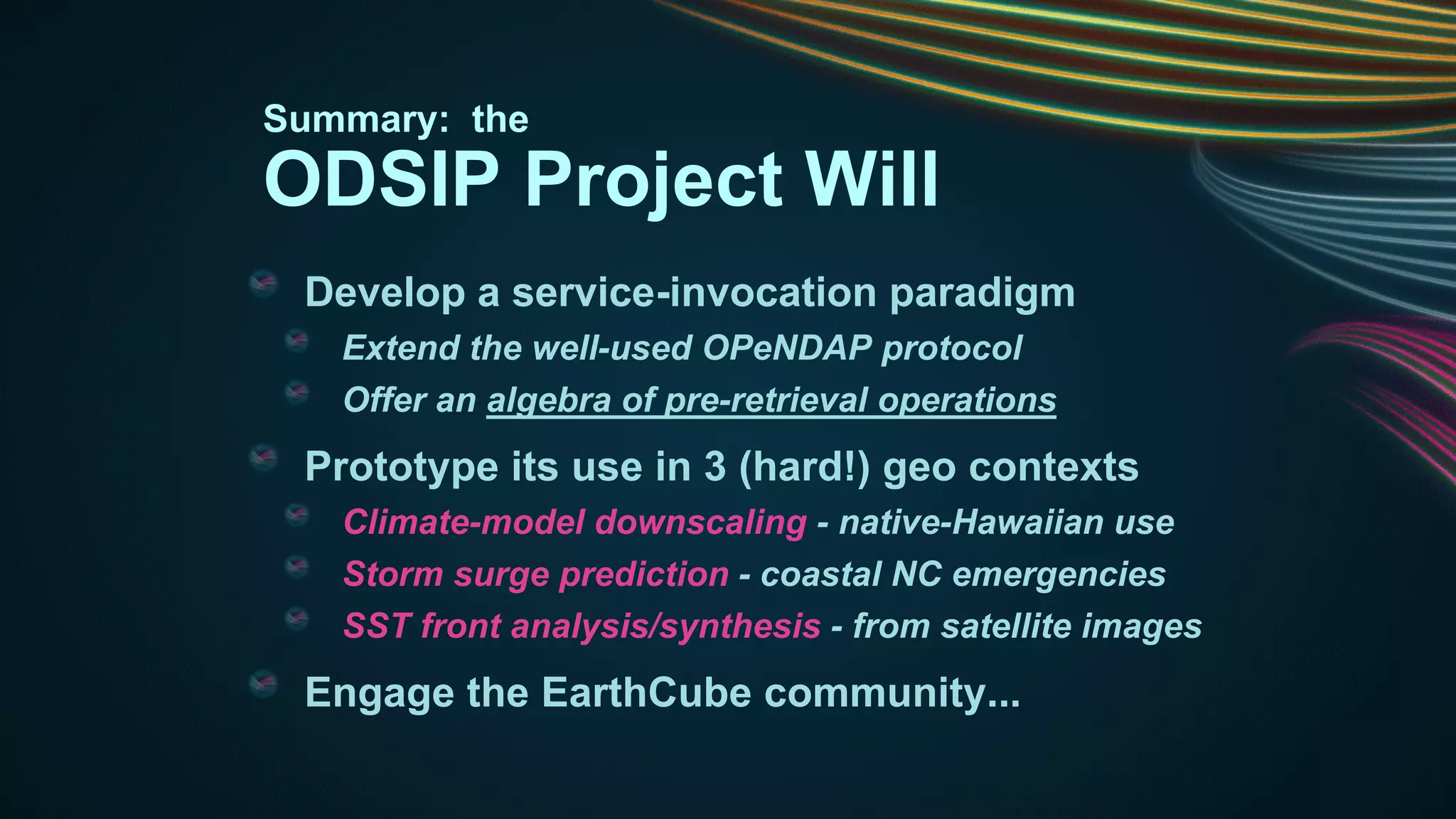 Summary: the

ODSIP Project Will
Develop a service-invocation paradigm
Extend the well-used OPeNDAP protocol
Offer an algebra of pre-retrieval operations

Prototype its use in 3 (hard!) geo contexts
Climate-model downscaling - native-Hawaiian use
Storm surge prediction - coastal NC emergencies
SST front analysis/synthesis - from satellite images

Engage the EarthCube community...

 