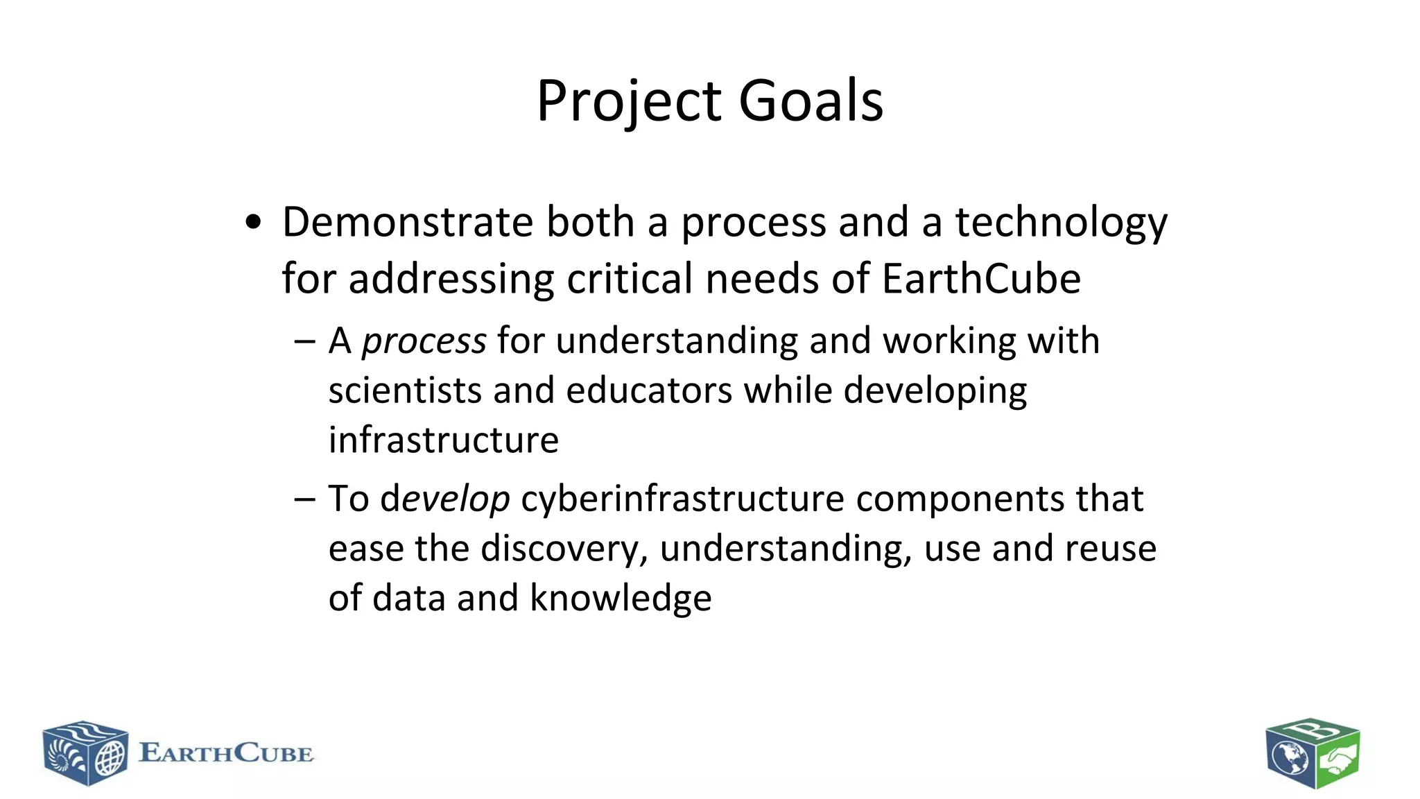Project Goals
• Demonstrate both a process and a technology
for addressing critical needs of EarthCube
– A process for understanding and working with
scientists and educators while developing
infrastructure
– To develop cyberinfrastructure components that
ease the discovery, understanding, use and reuse
of data and knowledge

 