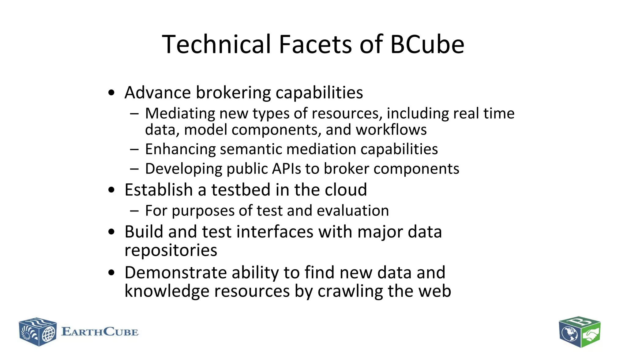 Technical Facets of BCube
• Advance brokering capabilities

– Mediating new types of resources, including real time
data, model components, and workflows
– Enhancing semantic mediation capabilities
– Developing public APIs to broker components

• Establish a testbed in the cloud

– For purposes of test and evaluation

• Build and test interfaces with major data
repositories
• Demonstrate ability to find new data and
knowledge resources by crawling the web

 