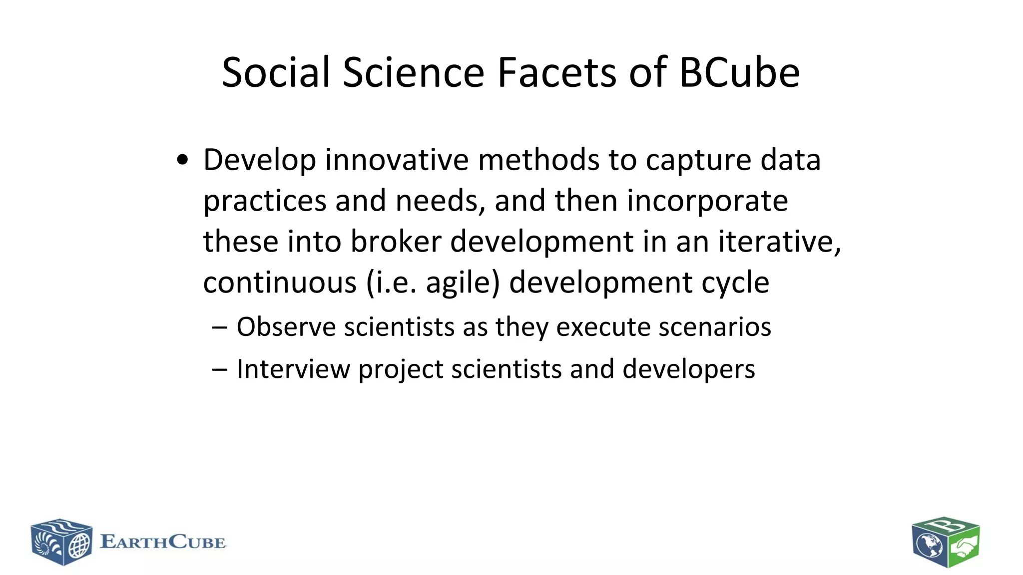 Social Science Facets of BCube
• Develop innovative methods to capture data
practices and needs, and then incorporate
these into broker development in an iterative,
continuous (i.e. agile) development cycle
– Observe scientists as they execute scenarios
– Interview project scientists and developers

 