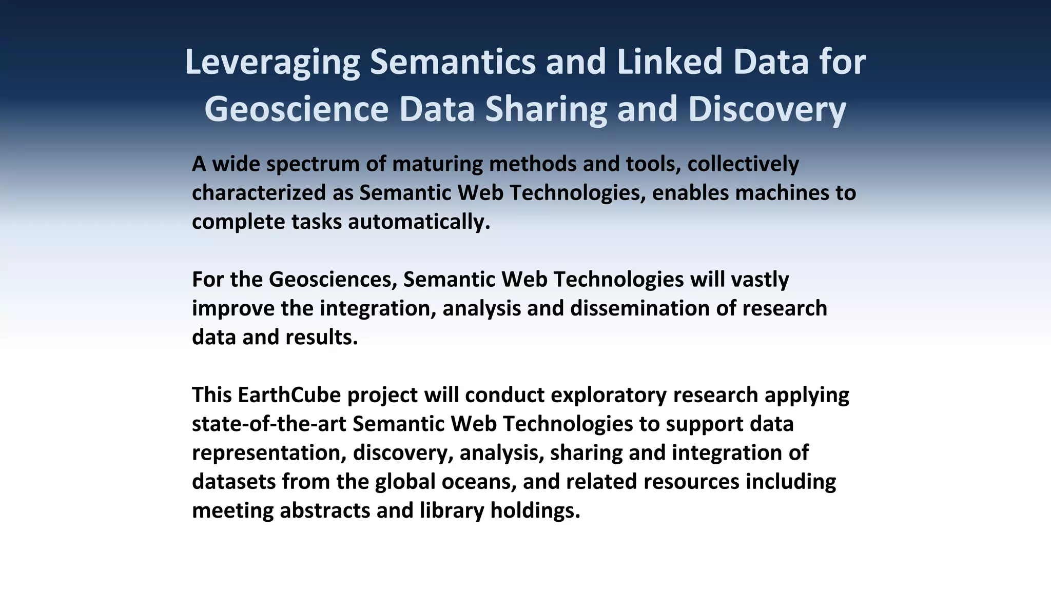 Leveraging Semantics and Linked Data for
Geoscience Data Sharing and Discovery
A wide spectrum of maturing methods and tools, collectively
characterized as Semantic Web Technologies, enables machines to
complete tasks automatically.
For the Geosciences, Semantic Web Technologies will vastly
improve the integration, analysis and dissemination of research
data and results.
This EarthCube project will conduct exploratory research applying
state-of-the-art Semantic Web Technologies to support data
representation, discovery, analysis, sharing and integration of
datasets from the global oceans, and related resources including
meeting abstracts and library holdings.

 