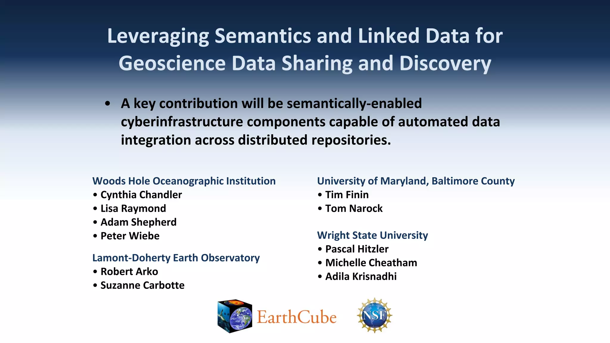 Leveraging Semantics and Linked Data for
Geoscience Data Sharing and Discovery
• A key contribution will be semantically-enabled
cyberinfrastructure components capable of automated data
integration across distributed repositories.
Woods Hole Oceanographic Institution
• Cynthia Chandler
• Lisa Raymond
• Adam Shepherd
• Peter Wiebe
Lamont-Doherty Earth Observatory
• Robert Arko
• Suzanne Carbotte

University of Maryland, Baltimore County
• Tim Finin
• Tom Narock
Wright State University
• Pascal Hitzler
• Michelle Cheatham
• Adila Krisnadhi

 