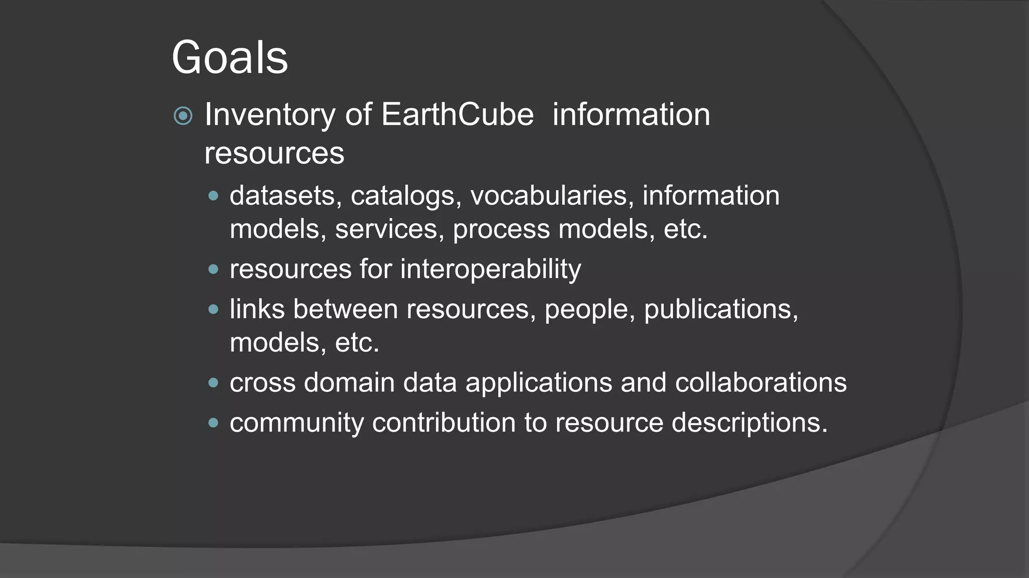 Goals


Inventory of EarthCube information
resources
 datasets, catalogs, vocabularies, information





models, services, process models, etc.
resources for interoperability
links between resources, people, publications,
models, etc.
cross domain data applications and collaborations
community contribution to resource descriptions.

 
