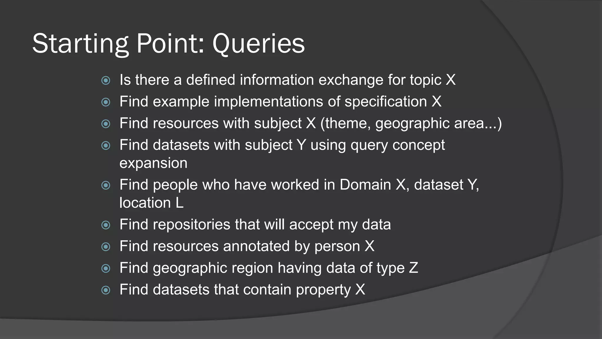 Starting Point: Queries










Is there a defined information exchange for topic X
Find example implementations of specification X
Find resources with subject X (theme, geographic area...)
Find datasets with subject Y using query concept
expansion
Find people who have worked in Domain X, dataset Y,
location L
Find repositories that will accept my data
Find resources annotated by person X
Find geographic region having data of type Z
Find datasets that contain property X

 
