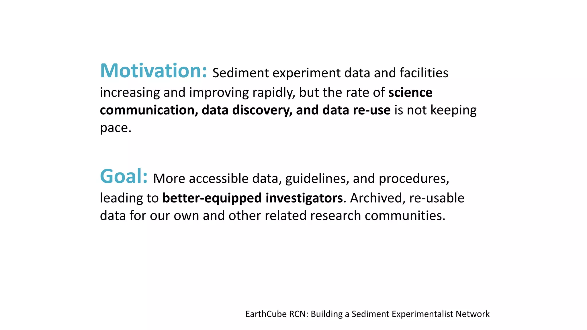 Motivation: Sediment experiment data and facilities

increasing and improving rapidly, but the rate of science
communication, data discovery, and data re-use is not keeping
pace.

Goal: More accessible data, guidelines, and procedures,

leading to better-equipped investigators. Archived, re-usable
data for our own and other related research communities.

EarthCube RCN: Building a Sediment Experimentalist Network

 