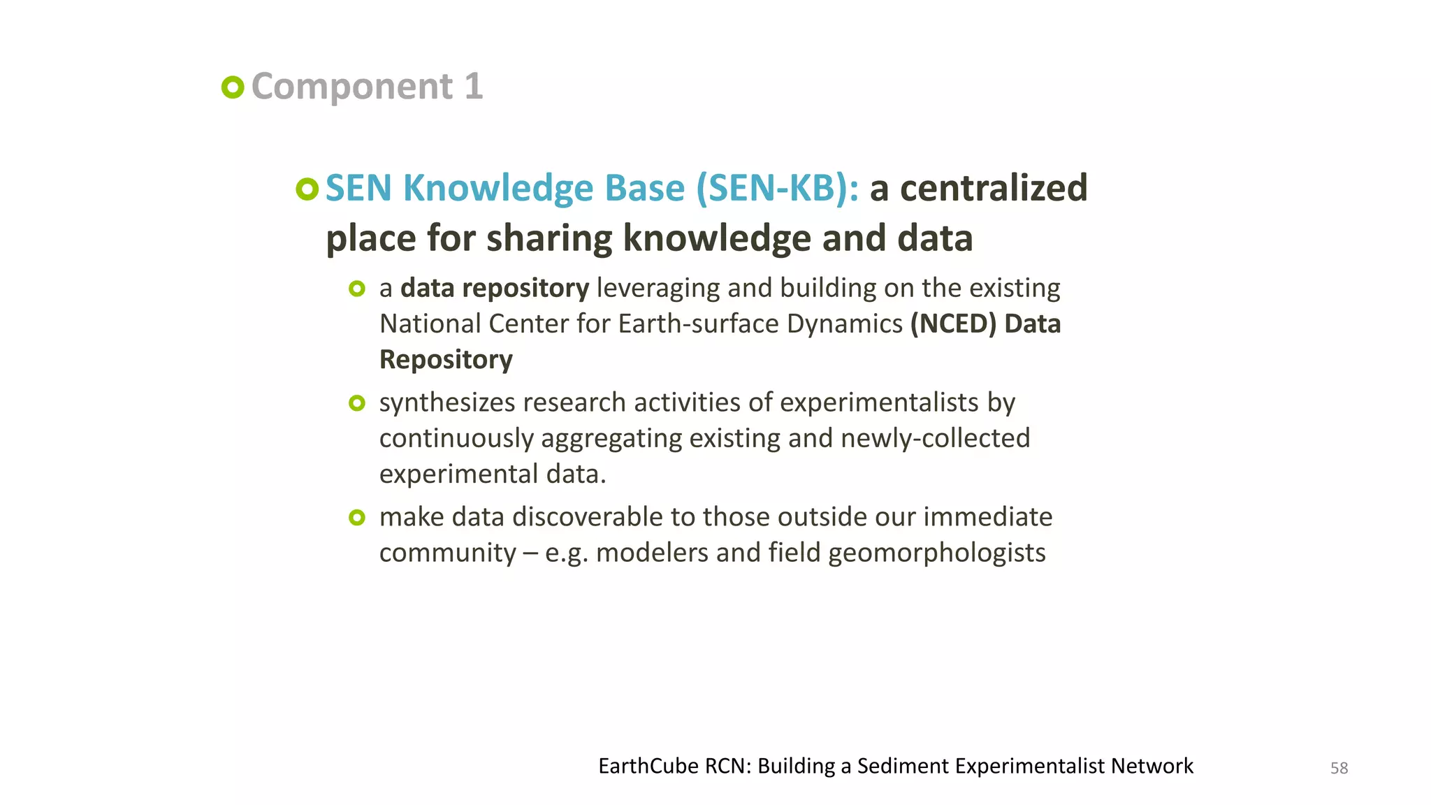  Component

1

 SEN

Knowledge Base (SEN-KB): a centralized
place for sharing knowledge and data






a data repository leveraging and building on the existing
National Center for Earth-surface Dynamics (NCED) Data
Repository
synthesizes research activities of experimentalists by
continuously aggregating existing and newly-collected
experimental data.
make data discoverable to those outside our immediate
community – e.g. modelers and field geomorphologists

EarthCube RCN: Building a Sediment Experimentalist Network

58

 