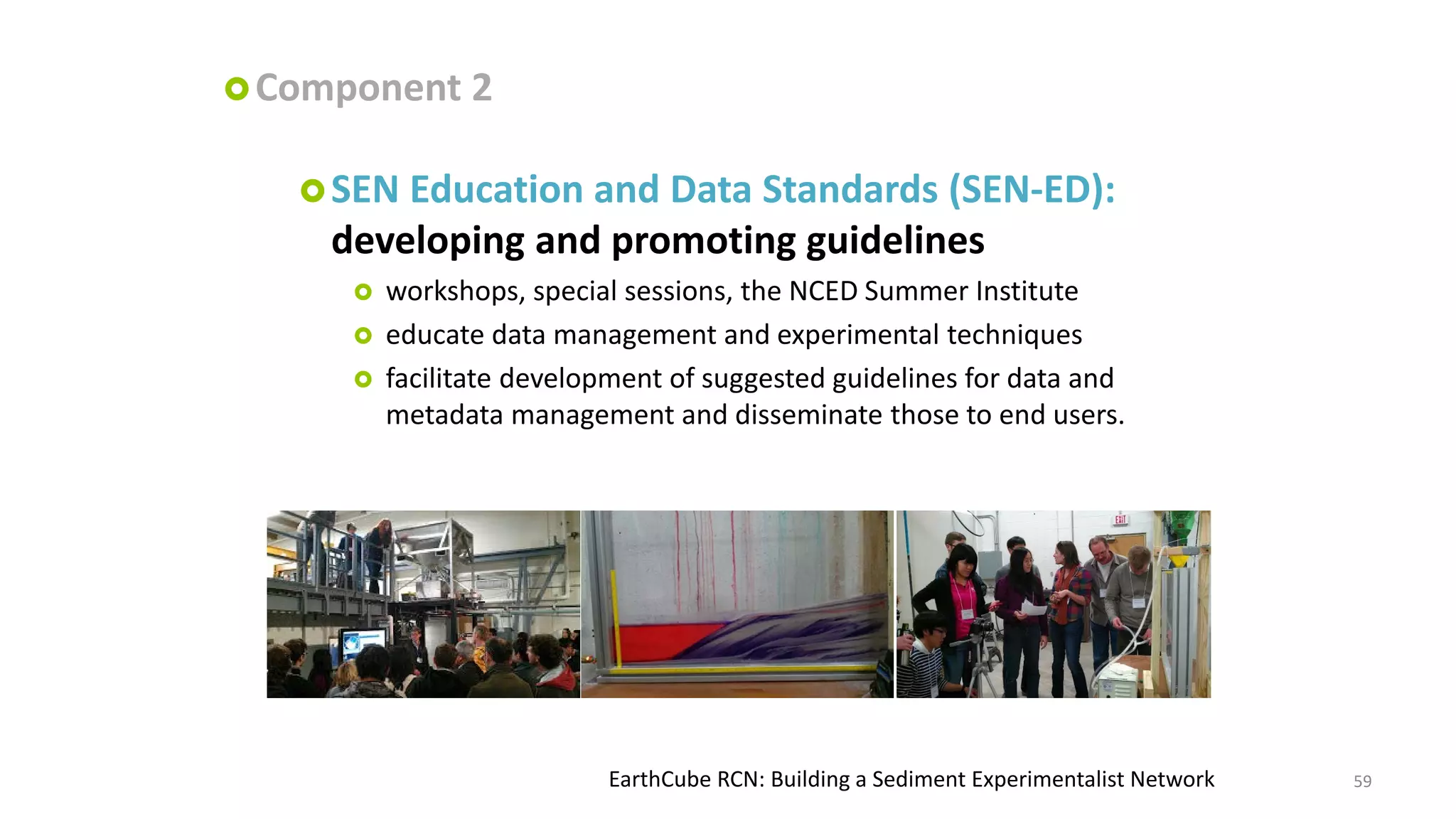  Component

2

 SEN

Education and Data Standards (SEN-ED):
developing and promoting guidelines




workshops, special sessions, the NCED Summer Institute
educate data management and experimental techniques
facilitate development of suggested guidelines for data and
metadata management and disseminate those to end users.

EarthCube RCN: Building a Sediment Experimentalist Network

59

 