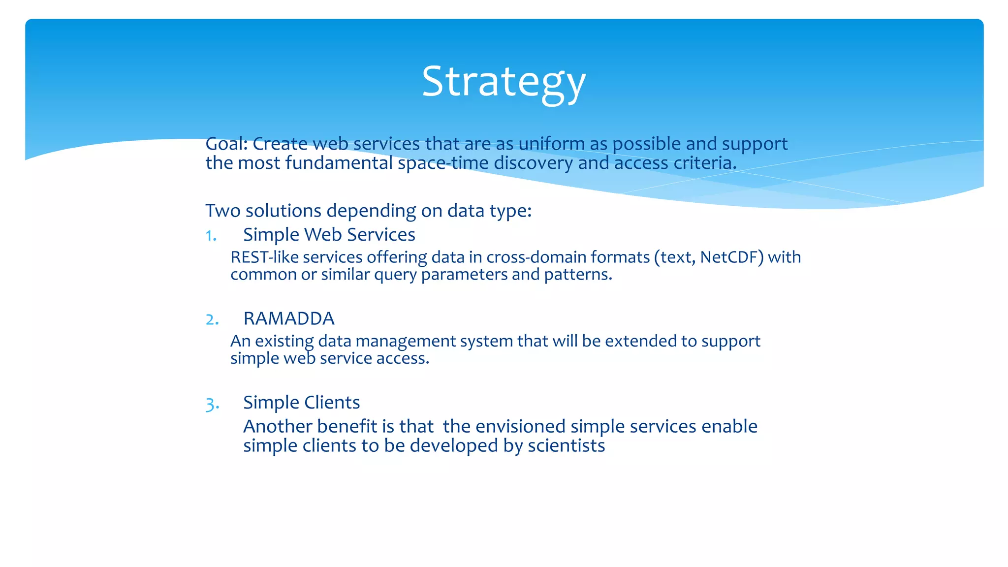 Strategy
Goal: Create web services that are as uniform as possible and support
the most fundamental space-time discovery and access criteria.
Two solutions depending on data type:
1. Simple Web Services

REST-like services offering data in cross-domain formats (text, NetCDF) with
common or similar query parameters and patterns.

2.

3.

RAMADDA

An existing data management system that will be extended to support
simple web service access.

Simple Clients
Another benefit is that the envisioned simple services enable
simple clients to be developed by scientists

 