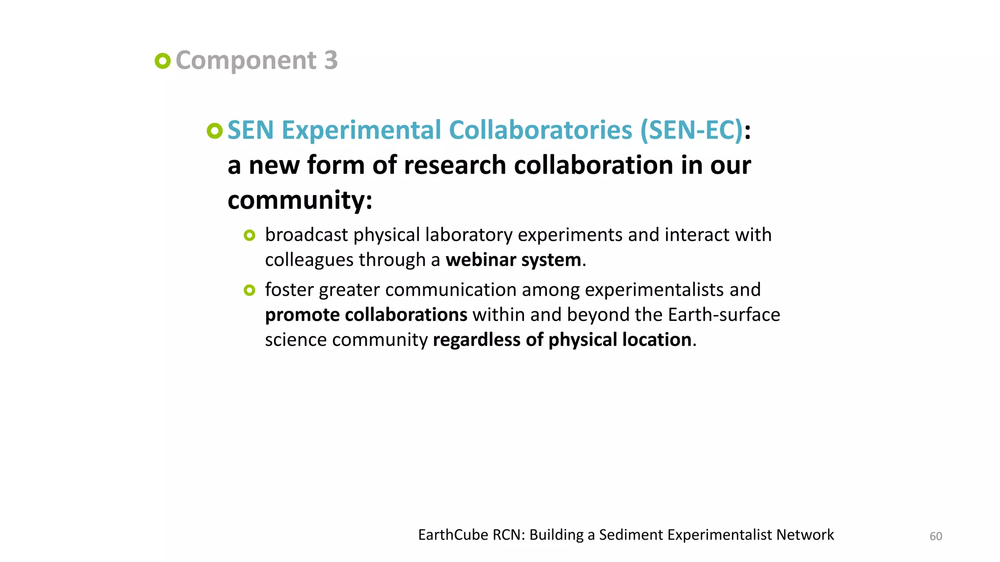  Component

3

 SEN

Experimental Collaboratories (SEN-EC):
a new form of research collaboration in our
community:



broadcast physical laboratory experiments and interact with
colleagues through a webinar system.
foster greater communication among experimentalists and
promote collaborations within and beyond the Earth-surface
science community regardless of physical location.

EarthCube RCN: Building a Sediment Experimentalist Network

60

 